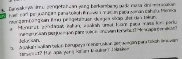 Banyaknya ilmu pengetahuan yang berkembang pada masa kini merupakan
6s hasil dari perjuangan para tokoh ilmuwan muslim pada zaman dahulu. Mereka 
mengembangkan ilmu pengetahuan dengan sikap ulet dan tekun. 
a. Menurut pendapat kalian, apakah umat Islam pada masa kini perlu 
meneruskan perjuangan para tokoh ilmuwan tersebut? Mengapa demikian? 
Jelaskan. 
b. Apakah kalian telah berupaya meneruskan perjuangan para tokoh ilmuwan 
tersebut? Hal apa yang kalian lakukan? Jelaskan.