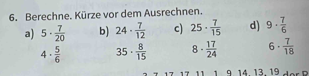 Berechne. Kürze vor dem Ausrechnen. 
a) 5·  7/20  b) 24·  7/12  c) 25·  7/15  d) 9·  7/6 
4·  5/6 
35·  8/15 
8·  17/24 
6·  7/18 
17 17 11 1 9. 14. 13. 19 d er P