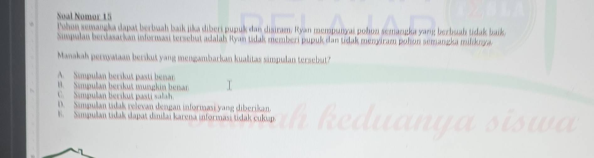 Soal Nomor 15
Pohon semangka dapat berbuah baik jika diberi pupuk dan disiram. Ryan mempunyai pohon semangka yang berbuah tidak baik,
Simpulan berdasarkan informasi tersebut adalah Ryan tidak memberi pupuk dan tidak menyiram pohon semangka miliknya.
Manakah pernyataan berikut yang mengambarkan kualitas simpulan tersebut?
A. Simpulan berikut pastí benar
B. Simpulan berikut mungkin benan
C. Simpulan Berikut pasti salah.
D. Simpulan tidak relevan dengan informasi yang diberikan.
E. Simpulan tidak dapat dinilai karena informasi tidak cukup.