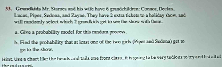 Grandkids Mr. Starnes and his wife have 6 grandchildren: Connor, Declan, 
Lucas, Piper, Sedona, and Zayne. They have 2 extra tickets to a holiday show, and 
will randomly select which 2 grandkids get to see the show with them. 
a. Give a probability model for this random process. 
b. Find the probability that at least one of the two girls (Piper and Sedona) get to 
go to the show. 
Hint: Use a chart like the heads and tails one from class...it is going to be very tedious to try and list all of 
the outcomes.