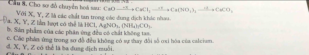 Cầu 8. Cho sơ đồ chuyền hoá sau: CaOto CaCl_2to Ca(NO_3)_2xrightarrow +zCaCO_3
Với X, Y, Z là các chất tan trong các dung dịch khác nhau.
a. X, Y, Z lần lượt có thể là HCl, AgNO_3, (NH_4)_2CO_3.
b. Sản phẩm của các phản ứng đều có chất không tan.
c. Các phản ứng trong sơ đồ đều không có sự thay đồi số oxi hóa của calcium.
d. X, Y, Z có thể là ba dung dịch muối.