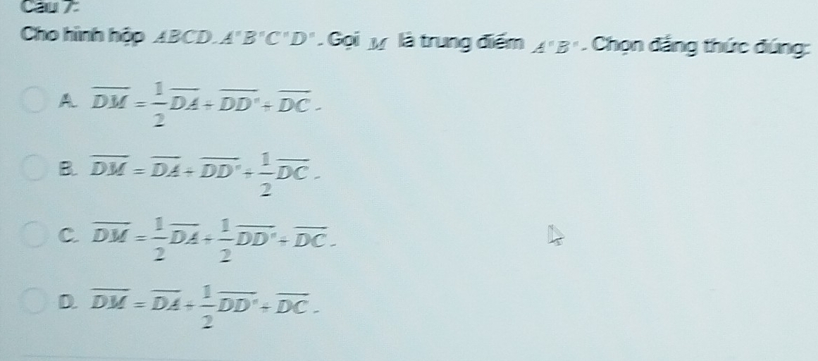 Cau 7
Cho hình hộp ABCD A''B''C''D'' Gọi y là trung điểm A''B''. Chọn đẳng thức đúng:
A overline DM= 1/2 overline DA+overline DD'+overline DC.
B. overline DM=overline DA+overline DD'+ 1/2 overline DC.
C. overline DM= 1/2 overline DA+ 1/2 overline DD'+overline DC.
D. overline DM=overline DA+ 1/2 overline DD'+overline DC.