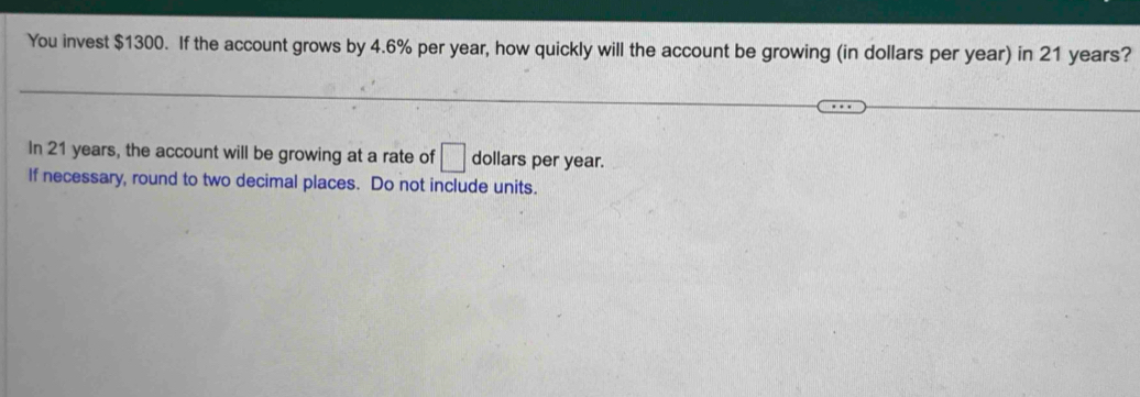 You invest $1300. If the account grows by 4.6% per year, how quickly will the account be growing (in dollars per year) in 21 years? 
In 21 years, the account will be growing at a rate of □ dollars per year. 
If necessary, round to two decimal places. Do not include units.