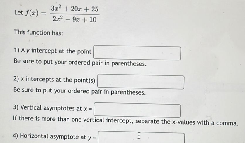 Let f(x)= (3x^2+20x+25)/2x^2-9x+10 
This function has: 
1) A y intercept at the point □
Be sure to put your ordered pair in parentheses. 
2) x intercepts at the point(s) □
Be sure to put your ordered pair in parentheses. 
3) Vertical asymptotes at x=□
If there is more than one vertical intercept, separate the x -values with a comma. 
4) Horizontal asymptote at y=□