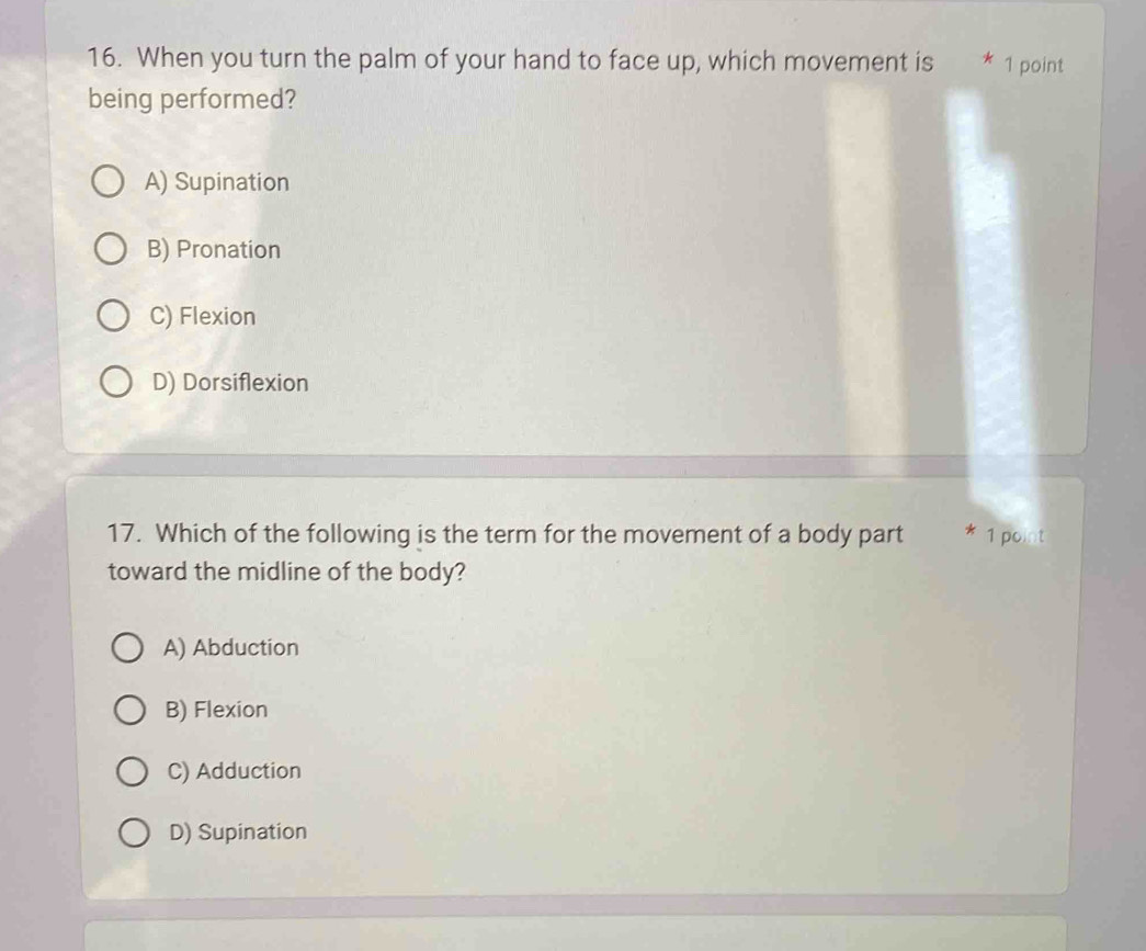 When you turn the palm of your hand to face up, which movement is * 1 point
being performed?
A) Supination
B) Pronation
C) Flexion
D) Dorsiflexion
17. Which of the following is the term for the movement of a body part * 1 point
toward the midline of the body?
A) Abduction
B) Flexion
C) Adduction
D) Supination