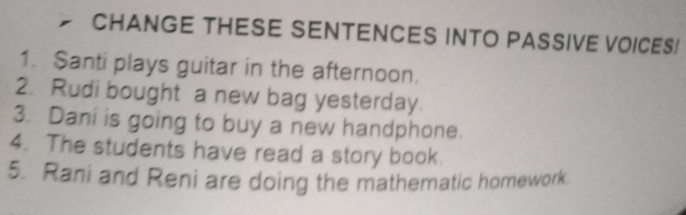 CHANGE THESE SENTENCES INTO PASSIVE VOICES! 
1. Santi plays guitar in the afternoon. 
2. Rudi bought a new bag yesterday. 
3. Dani is going to buy a new handphone. 
4. The students have read a story book. 
5. Rani and Reni are doing the mathematic homework