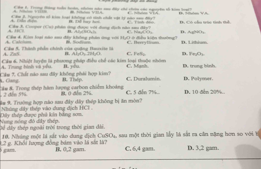 ộ n   phương đấp ân đụng
Câu 1. Trong Bảng tuần hoàn, nhóm nào sau đây chi chứa các nguyên tố kim loại?
A  Nhăm Vit B. Nhóm VIIA. C. Nhóm VIA. D. Nhóm VA.
Câu 2. Nguyện tổ kim loại không có tính chất vật lý nào sau đây?
A. Dẫn điện B. Dễ bay hơi. C. Tinh dẻo. D. Có cầu trúc tinh thể.
Cầu 3. Cooper (Cu) phân ứng được với dung dịch nào sau đây?
A. HCl B. Al_2(SO_4)_3 C. Na_2CO_3. D. AgNO_3.
Cầu 4, Kim loại nào sau đây không phân ứng với H_2O ở điều kiện thường?
A. Calcium. B. Sodium. C. Berryllium. D. Lithium.
Câu 5. Thành phần chính của quặng Bauxite là
A. ZnS. B. Al_2O_3.2H_2O. C. FeS_2. D. Fe_2O_3.
Cầu 6. Nhiệt luyện là phương pháp điều chế các kim loại thuộc nhóm
A. Trung bình và yếu. B. yếu. C. Mạnh. D. trung bình.
Câu 7. Chất nào sau đây không phải hợp kim?
A. Gang. B. Thép. C. Duralumin. D. Polymer.
Tâu 8. Trong thép hàm lượng carbon chiếm khoảng
, 2 đến 5%. B. 0 đến 2%. C. 5 đến 7%.. D. 10 đến 20%..
iu 9. Trường hợp nào sau đây dây thép không bị ăn mòn?
Nhúng dây thép vào dung dịch HCl .
Dây thép được phủ kín bằng sơn.
Nung nóng đỏ dây thép.
Dể dây thép ngoài trời trong thời gian dài.
10. Nhúng một lá sắt vào dung dịch CuSO₄, sau một thời gian lấy lá sắt ra cân nặng hơn so với b
0,2 g. Khối lượng đồng bám vào lá sắt là?
6 gam. B. 0,2 gam. C. 6,4 gam. D. 3,2 gam.