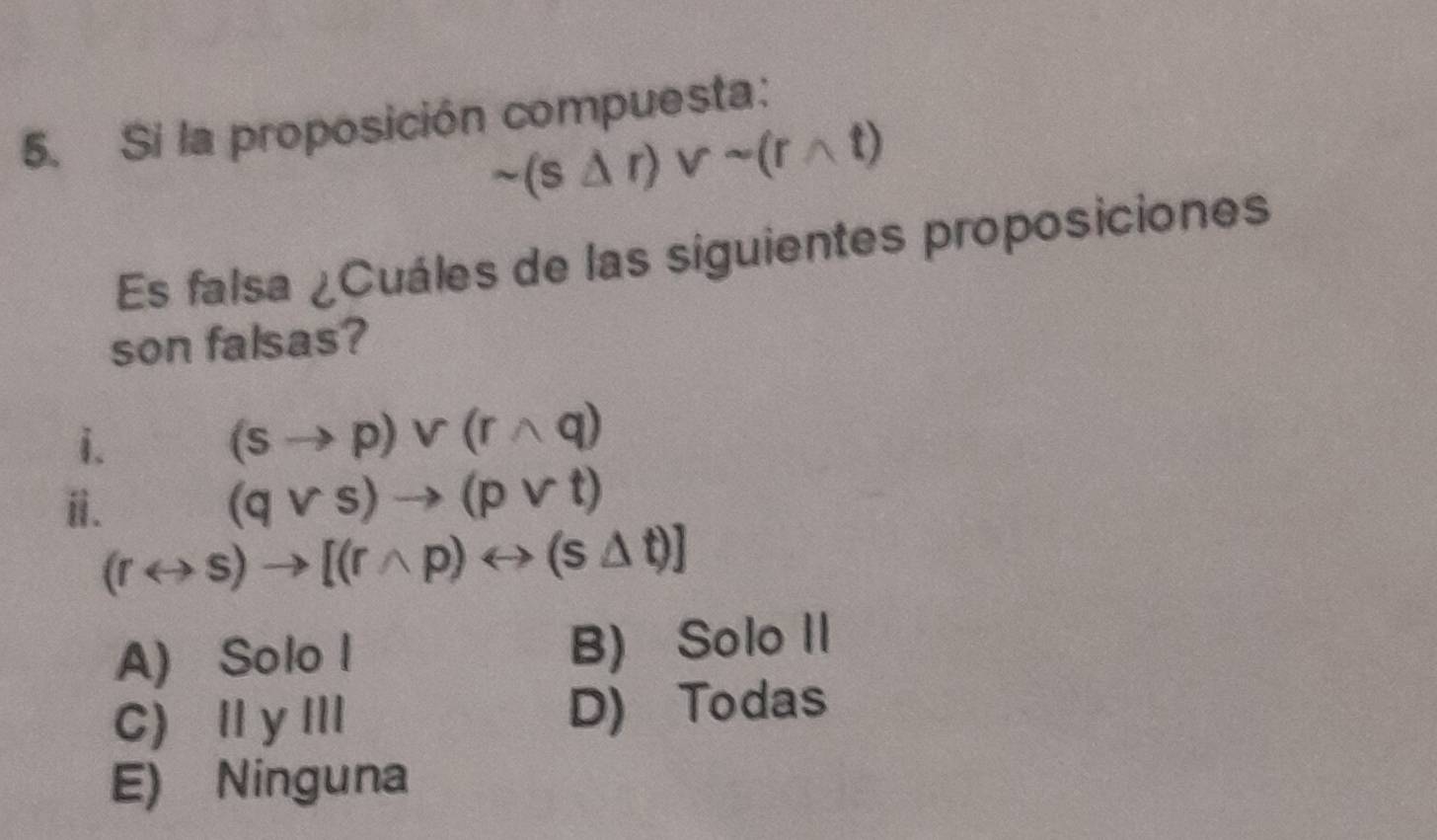 Si la proposición compuesta:
sim (s△ r)vee sim (rwedge t)
Es falsa ¿Cuáles de las siguientes proposiciones
son falsas?
i.
(sto p)vee (rwedge q)
ⅱi.
(qvee s)to (pvee t)
(rrightarrow s)to [(rwedge p)rightarrow (s△ t)]
A) Solo l B) Solo II
C) Ⅱ yII D) Todas
E) Ninguna