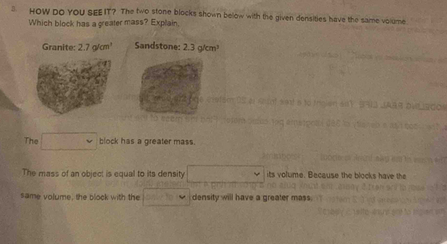 HOW DO YOU SEE IT? The two stone blocks shown below with the given densities have the same volume. 
Which block has a greater mass? Explain. 
Granite: 2.7g/cm^3 Sandstone: 2.3g/cm^3
The block has a greater mass. 
The mass of an object is equal to its density its volume. Because the blocks have the 
same volume, the block with the density will have a greater mass.