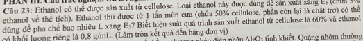 PháN m Cần tc nghç 
Câu 23: Ethanol có thể được sản xuất từ cellulose. Loại ethanol này được dùng để sản xuất xảng Es (chn 39
ethanol về thể tích). Ethanol thu được từ 1 tấn mùn cưa (chứa 50% cellulose, phần còn lại là chất trơ) có thể 
dùng để pha chế bao nhiêu L xăng Es? Biết hiệu suất quá trình sản xuất ethanol từ cellulose là 60% và ethanol 
có khối lượng riêng là 0,8 g/mL. (Làm tròn kết quả đến hàng đơn vị) 1 tinh khiết, Quăng nhôm thường
AI_2O
