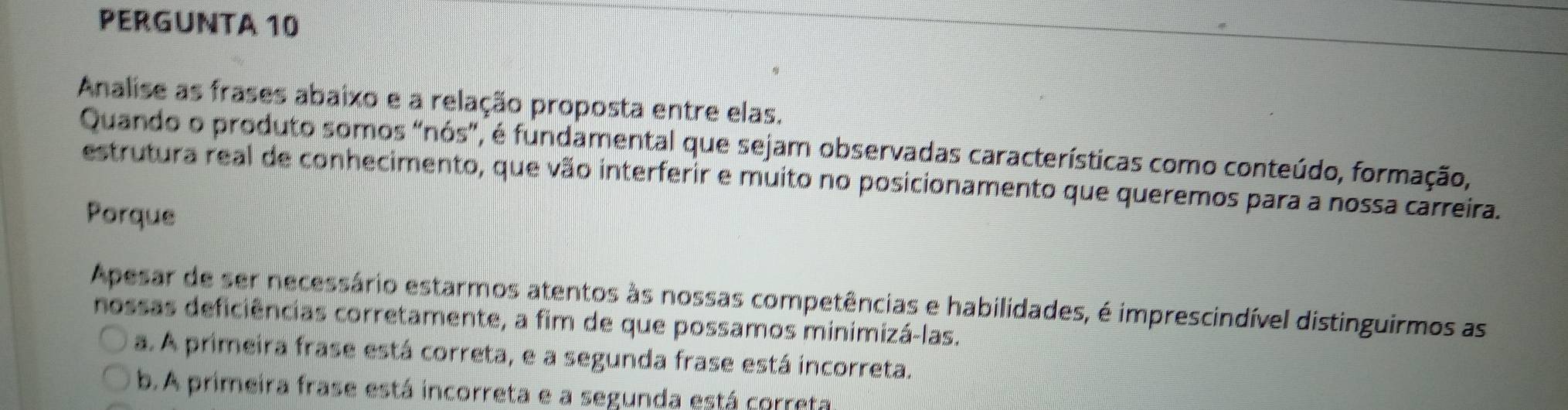 PERGUNTA 10
Analise as frases abaixo e a relação proposta entre elas.
Quando o produto somos "nós", é fundamental que sejam observadas características como conteúdo, formação,
estrutura real de conhecimento, que vão interferir e muito no posicionamento que queremos para a nossa carreira.
Porque
Apesar de ser necessário estarmos atentos às nossas competências e habilidades, é imprescindível distinguirmos as
nossas deficiências corretamente, a fim de que possamos minimizá-las.
a. A primeira frase está correta, e a segunda frase está incorreta.
b. A primeira frase está incorreta e a segunda está correta