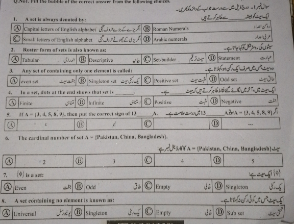No1. Fill the bubble of the correct answer from the following choices.
2. Roster form of sets is also known as:
A Tabular ⑬ Descriptive Set-builder D Statement
3. Any set of containing only one element is called:
even set Singleton set Positive set Odd set
_
4. In a set, dots at the end shows that set is . -_
Finite 1 Infinite Positive ① Negative
5. If A= 3,4,5,8,9 , then put the correct sign of 13 _ A. 13 _A3A  3,4,5,8,9
1 ε  enclosecircle15 ① ---
6. The eardinal number of set A - Pakistan, China, Bangladesh.
A= Pakistan, China, Bangladesh
2 ⑬ 3 4 ⑪ 5
7. varphi is a set:
A) Even Odd Empty ① Singleton
8. A set containing no element is known as:
④ Universal B Singleton Empty D Sub set