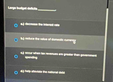 Large budget deficits_ 、
a.) decrease the interest rate
b.) reduce the value of domestic currency
c.) occur when tax revenues are greater than government
spending
d.) help alleviate the national debt