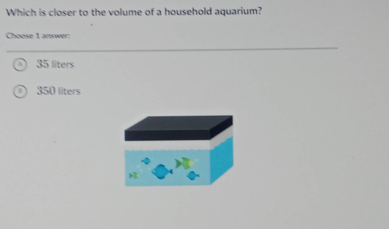 Which is closer to the volume of a household aquarium?
Choose 1 answer:
A 35 liters
350 liters