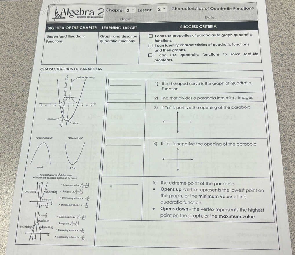 a Algebra 2 Chapter 2 - Lesson 2 Characteristics of Quadratic Functions
Name: Date :
BIG IDEA OF THE CHAPTER LEARNING TARGET SUCCESS CRITERIA
Understand Quadratic Graph and describe I can use properties of parabolas to graph quadratic
Functions quadratic functions. functions.
I can identify characteristics of quadratic functions
and their graphs.
I can use quadratic functions to solve real-life
problems.
CHARACTERISTICS OF PARABOLAS
_1) the U-shaped curve is the graph of Quadratic
Function
_2) line that divides a parabola into mirror images
_3) If ''a'' is positive the opening of the parabola
_4) If “'a'' is negative the opening of the parabola
The coefficient a x^2 determines
whether the parabola opens up or down
_5) the extreme point of the parabola
* Minimum value f(- b/2a )
Opens up -vertex represents the lowest point on
* Range: ≥ f(- b/2a ) the graph, or the minimum value of the
* Decreasing when x<- b/2a 
quadratic function
• Increasing when - b/2a  Opens down - the vertex represents the highest
Maximum value: f(- b/2a )
point on the graph, or the maximum value
Rangc y≤ f(- b/2a )
Increasing when x<- b/2a 
Decreasing when r - b/2a 