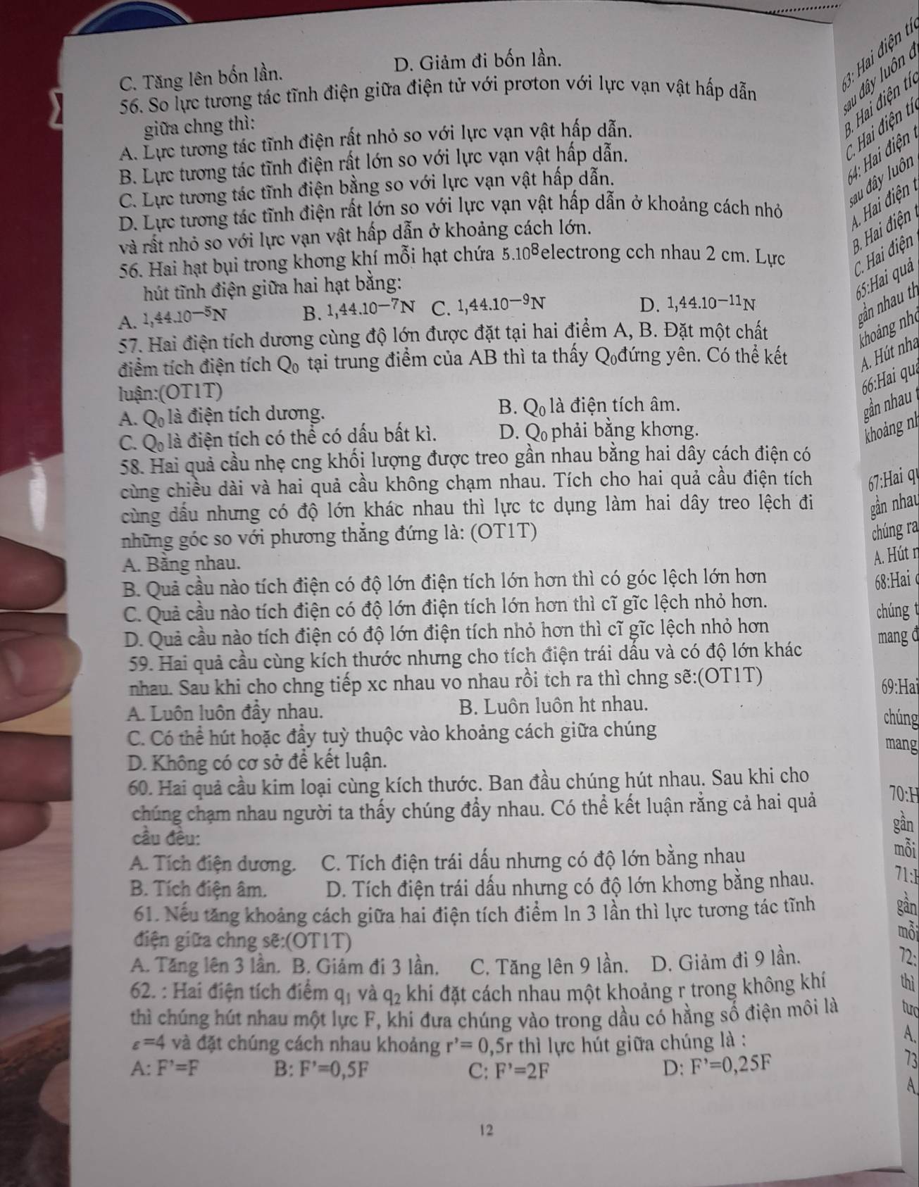 3: Hai điện t
C. Tăng lên bốn lần. D. Giảm đi bốn lần.
56. So lực tương tác tĩnh điện giữa điện tử với prơton với lực vạn vật hấp dẫn
d ây luôn :  Hai điện tỉ
giữa chng thì:
* Hai điện tỉ
A. Lực tương tác tĩnh điện rất nhỏ so với lực vạn vật hấp dẫn.
6 4: Hai điện
B. Lực tương tác tĩnh điện rất lớn so với lực vạn vật hấp dẫn.
:au đây luôn
C. Lực tương tác tĩnh điện bằng so với lực vạn vật hấp dẫn.
A  Hai điện
D. Lực tương tác tĩnh điện rất lớn so với lực vạn vật hấp dẫn ở khoảng cách nhỏ
9. Hai điện 
và rất nhỏ so với lực vạn vật hấp dẫn ở khoảng cách lớn.
56. Hai hạt bụi trong khơng khí mỗi hạt chứa 5.10^8 electrong cch nhau 2 cm. Lực
C. Hai điện
hút tĩnh điện giữa hai hạt bằng:
65:Hai quả
A. 1,44.10^(-5)N B. 1,44.10^(-7)N C. 1,44.10^(-9)N
D. 1,44.10^(-11)N
gần nhau th
57. Hai điện tích dương cùng độ lớn được đặt tại hai điểm A, B. Đặt một chất
khoảng nh
điểm tích điện tích Q_0 tại trung điểm của AB thì ta thấy Q đứng yên. Có thể kết A. Hút nha
luận:(OT1T)
66:Hai quạ
B. gần nhau
A. Q_0 là điện tích dương. Q_01 là điện tích âm.
C. Q là điện tích có thể có dấu bất kì. D. Q phải bằng khơng.
khoảng n
58. Hai quả cầu nhẹ cng khối lượng được treo gần nhau bằng hai dây cách điện có
cùng chiều dài và hai quả cầu không chạm nhau. Tích cho hai quả cầu điện tích  7:Hai qự
cùng dầu nhưng có độ lớn khác nhau thì lực tc dụng làm hai dây treo lệch đi gần nhau
những góc so với phương thẳng đứng là: (OT1T)
chúng ra
A. Bằng nhau.
A. Hút η
B. Quả cầu nào tích điện có độ lớn điện tích lớn hơn thì có góc lệch lớn hơn
68:Hai φ
C. Quả cầu nào tích điện có độ lớn điện tích lớn hơn thì cĩ gĩc lệch nhỏ hơn.
chúng t
D. Quả cầu nào tích điện có độ lớn điện tích nhỏ hơn thì cĩ gĩc lệch nhỏ hơn
59. Hai quả cầu cùng kích thước nhưng cho tích điện trái dấu và có độ lớn khác mang đ
nhau. Sau khi cho chng tiếp xc nhau vo nhau rồi tch ra thì chng sẽ:(OT1T)
69:Hai
A. Luôn luôn đầy nhau. B. Luôn luôn ht nhau.
chúng
C. Có thể hút hoặc đầy tuỳ thuộc vào khoảng cách giữa chúng mang
D. Không có cơ sở để kết luận.
60. Hai quả cầu kim loại cùng kích thước. Ban đầu chúng hút nhau. Sau khi cho
chúng chạm nhau người ta thấy chúng đầy nhau. Có thể kết luận rằng cả hai quả 70:H
cầu đều:
gần
A. Tích điện dương. C. Tích điện trái dấu nhưng có độ lớn bằng nhau
mỗi
B. Tích điện âm. D. Tích điện trái dấu nhưng có độ lớn khơng bằng nhau.
71:1
61. Nếu tăng khoảng cách giữa hai điện tích điểm ln 3 lần thì lực tương tác tĩnh
gần
điện giữa chng sẽ:(OT1T)
mỗi
A. Tăng lên 3 lần. B. Giảm đi 3 lần, C. Tăng lên 9 lần. D. Giảm đi 9 lần.
72:
62. : Hai điện tích điểm q_1 và q_2 khi đặt cách nhau một khoảng r trong không khí thì
thì chúng hút nhau một lực F, khi đưa chúng vào trong dầu có hằng số điện môi là tud
varepsilon =4 và đặt chúng cách nhau khoảng r^,=0 ,5r thì lực hút giữa chúng là :
A.
A. F'=F B: F'=0,5F C: F^,=2F D: F^,=0,25F
73
A
12