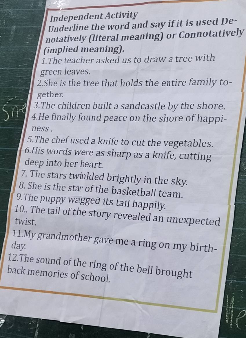 Independent Activity 
Underline the word and say if it is used De- 
notatively (literal meaning) or Connotatively 
(implied meaning). 
1.The teacher asked us to draw a tree with 
green leaves. 
2.She is the tree that holds the entire family to- 
gether. 
3.The children built a sandcastle by the shore. 
4.He finally found peace on the shore of happi- 
ness . 
5.The chef used a knife to cut the vegetables. 
6.His words were as sharp as a knife, cutting 
deep into her heart. 
7. The stars twinkled brightly in the sky. 
8. She is the star of the basketball team. 
9.The puppy wagged its tail happily. 
10.. The tail of the story revealed an unexpected 
twist. 
11.My grandmother gave me a ring on my birth- 
day. 
12.The sound of the ring of the bell brought 
back memories of school.