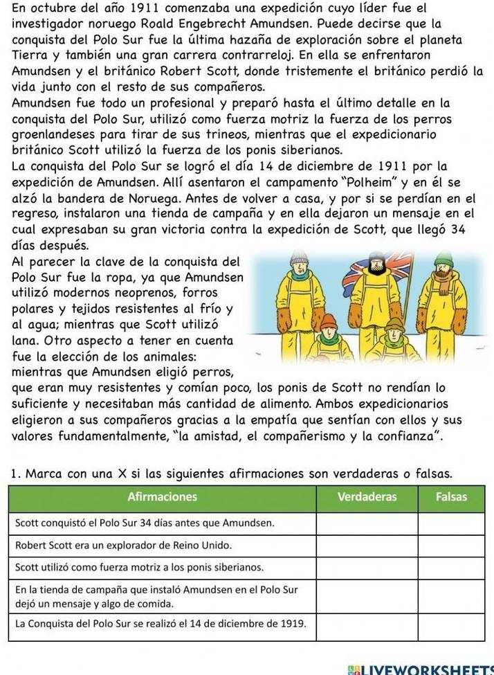 En octubre del año 1911 comenzaba una expedición cuyo líder fue el
investigador noruego Roald Engebrecht Amundsen. Puede decirse que la
conquista del Polo Sur fue la última hazaña de exploración sobre el planeta
Tierra y también una gran carrera contrarreloj. En ella se enfrentaron
Amundsen y el británico Robert Scott, donde tristemente el británico perdió la
vida junto con el resto de sus compañeros.
Amundsen fue todo un profesional y preparó hasta el último detalle en la
conquista del Polo Sur, utilizó como fuerza motriz la fuerza de los perros
groenlandeses para tirar de sus trineos, mientras que el expedicionario
británico Scott utilizó la fuerza de los ponis siberianos.
La conquista del Polo Sur se logró el día 14 de diciembre de 1911 por la
expedición de Amundsen. Allí asentaron el campamento “Polheim” y en él se
alzó la bandera de Noruega. Antes de volver a casa, y por si se perdían en el
regreso, instalaron una tienda de campaña y en ella dejaron un mensaje en el
cual expresaban su gran victoria contra la expedición de Scott, que llegó 34
días después.
Al parecer la clave de la conquista de
Polo Sur fue la ropa, ya que Amunds
utilizó modernos neoprenos, forros
polares y tejidos resistentes al frío y
al agua; mientras que Scott utilizó
lana. Otro aspecto a tener en cuenta
fue la elección de los animales:
mientras que Amundsen eligió perros,
que eran muy resistentes y comían poco, los ponis de Scott no rendían lo
suficiente y necesitaban más cantidad de alimento. Ambos expedicionarios
eligieron a sus compañeros gracias a la empatía que sentían con ellos y sus
valores fundamentalmente, “la amistad, el compañerismo y la confianza”.
1. Marca con una X si las siguientes afirmaciones son verdaderas o falsas.
Liveworksheets