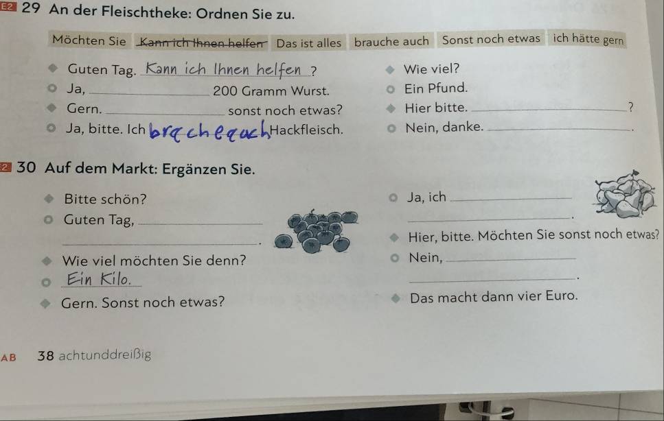 An der Fleischtheke: Ordnen Sie zu. 
Möchten Sie Kann ich Ihnen helfen Das ist alles brauche auch Sonst noch etwas ich hätte gern 
Guten Tag. _? Wie viel? 
Ja, _ 200 Gramm Wurst. Ein Pfund. 
Gern. _sonst noch etwas? Hier bitte. _? 
Ja, bitte. Ich _Hackfleisch Nein, danke._ 
-. 
* 30 Auf dem Markt: Ergänzen Sie. 
Bitte schön? Ja, ich_ 
Guten Tag,_ 
_ 
. 
_. 
Hier, bitte. Möchten Sie sonst noch etwas? 
Wie viel möchten Sie denn? Nein,_ 
_ 
_ 
o 
_. 
Gern. Sonst noch etwas? Das macht dann vier Euro. 
AB 38 achtunddreißig