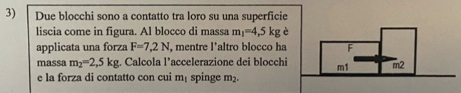 Due blocchi sono a contatto tra loro su una superficie 
liscia come in figura. Al blocco di massa m_1=4,5kg è 
applicata una forza F=7,2N , mentre l’altro blocco ha 
massa m_2=2,5kg;. Calcola l’accelerazione dei blocchi 
e la forza di contatto con cui m_1 spinge m_2.