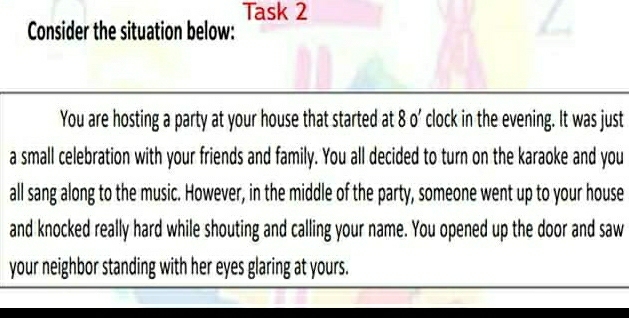 Task 2 
Consider the situation below: 
You are hosting a party at your house that started at 8 o’ clock in the evening. It was just 
a small celebration with your friends and family. You all decided to turn on the karaoke and you 
all sang along to the music. However, in the middle of the party, someone went up to your house 
and knocked really hard while shouting and calling your name. You opened up the door and saw 
your neighbor standing with her eyes glaring at yours.