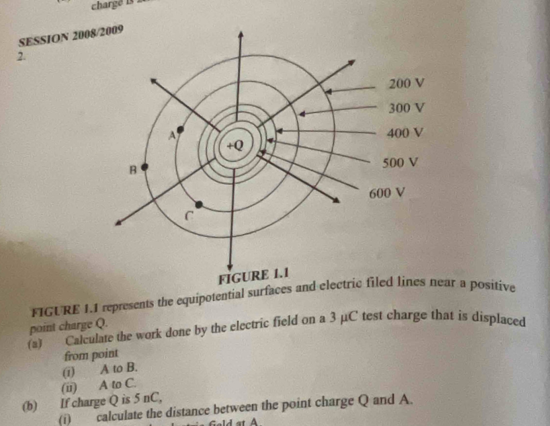 charge is 
SESSION 200 
2. 
FIGURE 1.1 represents the equipotential surfacear a positive 
point charge Q. 
(a) Calculate the work done by the electric field on a 3 μC test charge that is displaced 
from point 
(i) A to B. 
(ii) A to C. 
(b) If charge Q is 5 nC, 
(i) calculate the distance between the point charge Q and A. 
Lt A