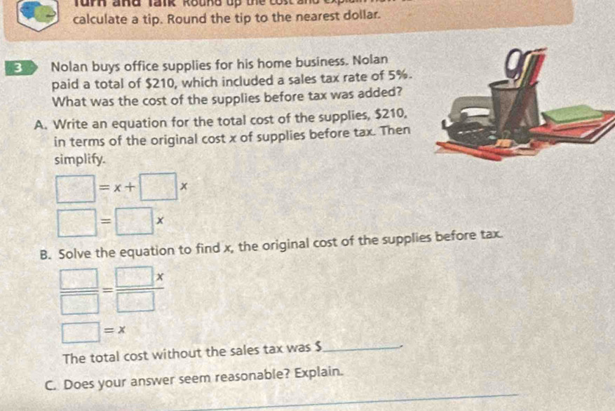 urn and Tank Round up the co s 2 
calculate a tip. Round the tip to the nearest dollar. 
Nolan buys office supplies for his home business. Nolan 
paid a total of $210, which included a sales tax rate of 5%. 
What was the cost of the supplies before tax was added? 
A. Write an equation for the total cost of the supplies, $210, 
in terms of the original cost x of supplies before tax. Then 
simplify.
□ =x+□ x
□ =□ *
B. Solve the equation to find x, the original cost of the supplies before tax.
 □ /□  = □ x/□  
□ =x
The total cost without the sales tax was $ _ 
. 
C. Does your answer seem reasonable? Explain.