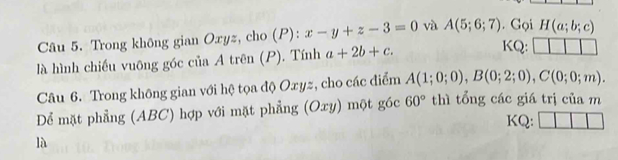 Trong không gian Oxyz, cho (P): x-y+z-3=0 và A(5;6;7). Gọi H(a;b;c)
là hình chiếu vuông góc của A trên (P). Tính a+2b+c. 
KQ: 
Câu 6. Trong không gian với hệ tọa độ Oxyz, cho các điểm A(1;0;0), B(0;2;0), C(0;0;m). 
Dể mặt phẳng (ABC) hợp với mặt phẳng (Oxy) một góc 60° thì tổng các giá trị của m 
KQ: 
là