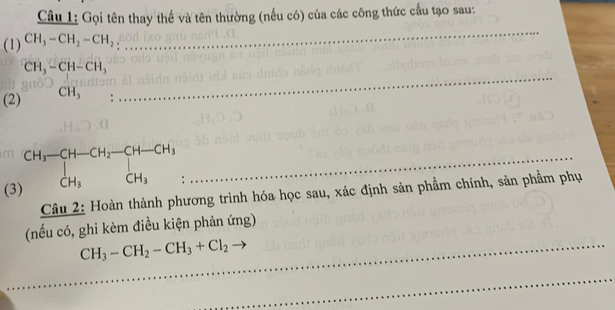 Gọi tên thay thế và tên thường (nếu có) của các công thức cấu tạo sau: 
(1) CH_3-CH_2-CH_2
_ 
_
CH_3-CH-CH_3
(2) ^(H,CH_3
beginarrayr CH_3-CH-CH_2-CH-CH_3 CH_3CH_3endarray
( 
Câu 2: Hoàn thành phương trình hóa học sau, xác định sản phẩm chính, sản phẩm phụ 
(nếu có, ghi kèm điều kiện phản ứng) 
_ CH_3-CH_2-CH_3+Cl_2to
_