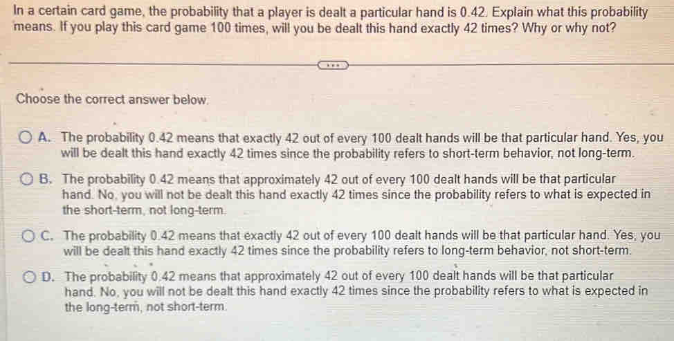 In a certain card game, the probability that a player is dealt a particular hand is 0.42. Explain what this probability
means. If you play this card game 100 times, will you be dealt this hand exactly 42 times? Why or why not?
Choose the correct answer below
A. The probability 0.42 means that exactly 42 out of every 100 dealt hands will be that particular hand. Yes, you
will be dealt this hand exactly 42 times since the probability refers to short-term behavior, not long-term.
B. The probability 0.42 means that approximately 42 out of every 100 dealt hands will be that particular
hand. No, you will not be dealt this hand exactly 42 times since the probability refers to what is expected in
the short-term, not long-term.
C. The probability 0.42 means that exactly 42 out of every 100 dealt hands will be that particular hand. Yes, you
will be dealt this hand exactly 42 times since the probability refers to long-term behavior, not short-term.
D. The probability 0.42 means that approximately 42 out of every 100 dealt hands will be that particular
hand. No, you will not be dealt this hand exactly 42 times since the probability refers to what is expected in
the long-term, not short-term.