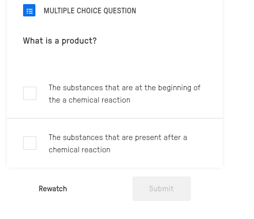 QUESTION
What is a product?
The substances that are at the beginning of
the a chemical reaction
The substances that are present after a
chemical reaction
Rewatch Submit