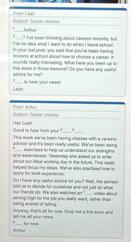 From: Leah 
Subject: Career choices 
1_ Arthur 
2_ ? I've been thinking about careers recently, but 
I've no idea what I want to do when I leave school. 
In your last post, you said that you've been having 
lessons at school about how to choose a career. It 
sounds really interesting. What have you been up to 
this week in these lessons? Do you have any useful 
advice for me? 
3_ to hear your news! 
Leah 
From: Arthur 
Subject: Career choices 
Hey Leah 
Good to hear from you! _4_ . 
This week we've been having classes with a careers 
advisor and it's been really useful. We've been doing 
6_ exercises to help us understand our strengths 
and weaknesses. Yesterday she asked us to write 
about our ideal working day in the future. This really 
helped focus my ideas. We've also practised how to 
apply for work experience. 
Do I have any useful advice for you? Well, the advisor 
told us to decide for ourselves and not just do what 
our friends do. We also watched an _video about 
aiming high for the job you really want, rather than 
being scared of failing. 
Anyway, that's all for now. Drop me a line soon and 
tell me all your news. 
_for now. 
Arthur