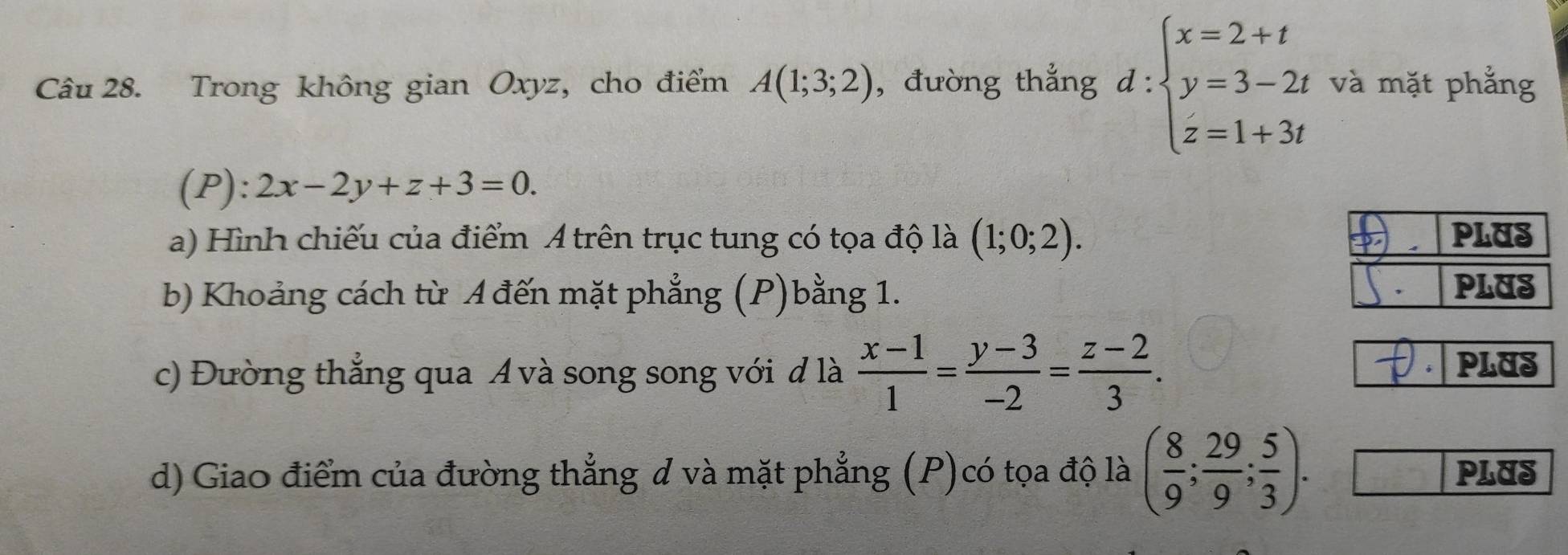 Trong không gian Oxyz, cho điểm A(1;3;2) , đường thẳng  l: ∵ beginarrayl x=2+t y=3-2t z=1+3tendarray. và mặt phẳng 
(P): 2x-2y+z+3=0. 
a) Hình chiếu của điểm A trên trục tung có tọa độ là (1;0;2). PLUS 
b) Khoảng cách từ A đến mặt phẳng (P)bằng 1. PLUS 
c) Đường thẳng qua Á và song song với đ là  (x-1)/1 = (y-3)/-2 = (z-2)/3 . 
PLUS 
d) Giao điểm của đường thẳng đ và mặt phẳng (P)có tọa độ là ( 8/9 ; 29/9 ; 5/3 ). PLUS