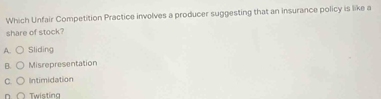 Which Unfair Competition Practice involves a producer suggesting that an insurance policy is like a
share of stock?
A. Sliding
B. Misrepresentation
C. Intimidation
D. Twisting