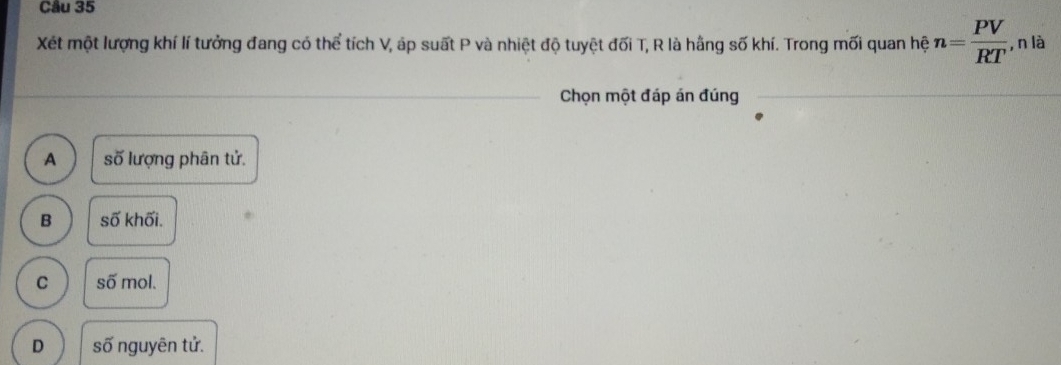 Xét một lượng khí lí tưởng đang có thể tích V, áp suất P và nhiệt độ tuyệt đối T, R là hằng số khí. Trong mối quan hệ n= PV/RT , nla. 
Chọn một đáp án đúng
A số lượng phân tử.
B số khối.
C số mol.
D số nguyên tử.