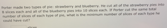 Porter made two types of pie: strawberry and blueberry. He cut all of the strawberry pies into
8 slices each and all of the blueberry pies into 10 slices each. If Porter cut the same total
number of slices of each type of pie, what is the minimum number of slices of each type he
could have cut?
clices