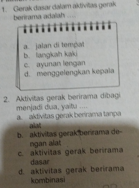 Gerak dasar dalam aktivitas gerak
berirama adalah ....
. . .
a. jalan di tempat
b. langkah kaki
c. ayunan lengan
d. menggelengkan kepala
2. Aktivitas gerak berirama dibagi
menjadi dua, yaitu ....
a. aktivitas gerak berirama tanpa
alat
b. aktivitas gerak berirama de-
ngan alat
c. aktivitas gerak berirama
dasar
d. aktivitas gerak berirama
kombinasi