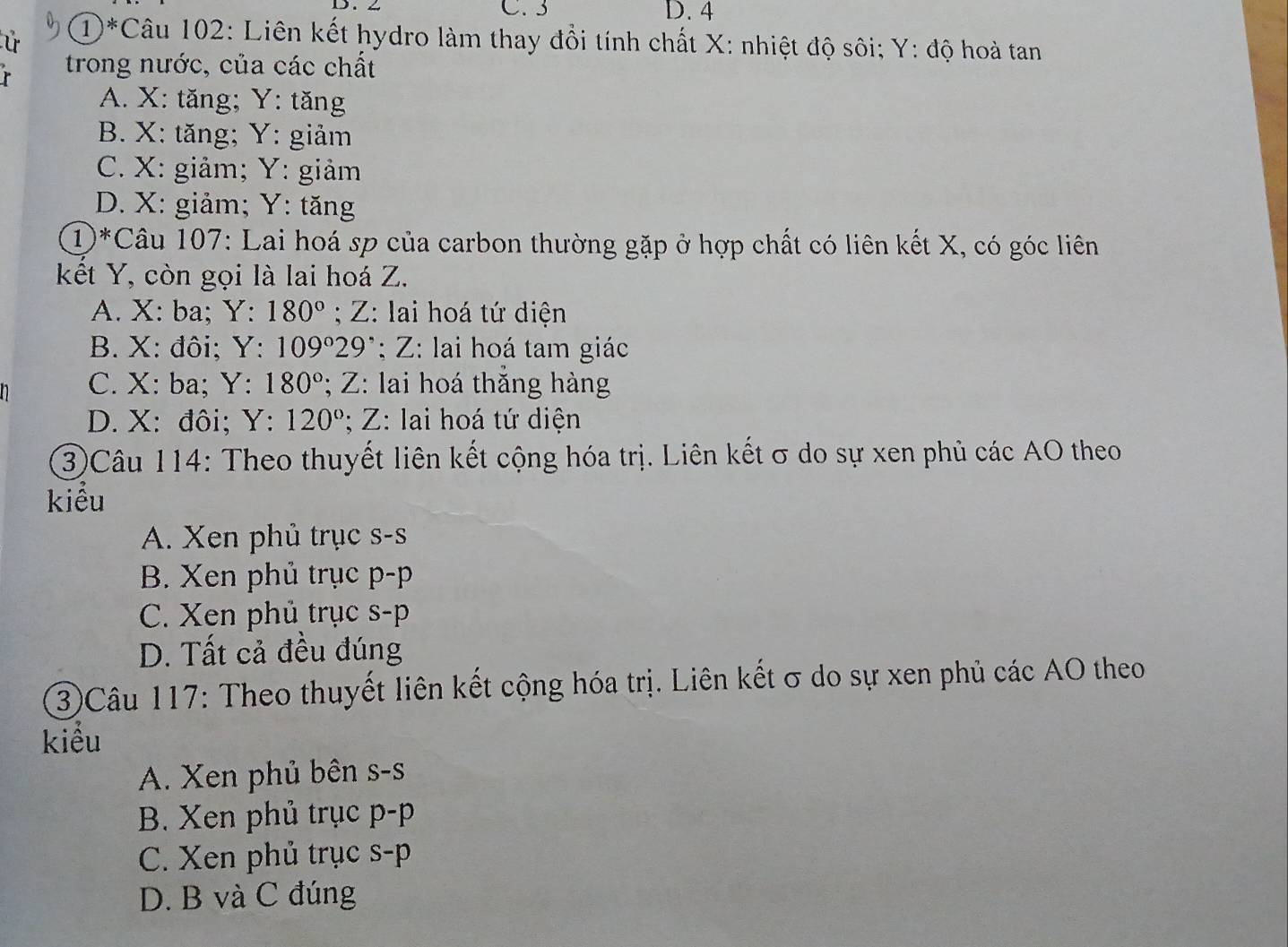 2 C. 3 D. 4
Ú ①*Câu 102: Liên kết hydro làm thay đổi tính chất X : nhiệt độ sôi; Y : độ hoà tan
r trong nước, của các chất
A. X : tăng; Y : tăng
B. X : tăng; Y : giảm
C. X : giảm; Y : giảm
D. X : giảm; Y : tăng
①*Câu 107: Lai hoá sp của carbon thường gặp ở hợp chất có liên kết X, có góc liên
kết Y, còn gọi là lai hoá Z.
A. X : ba; Y : 180°; Z : lai hoá tứ diện
B. X : đôi; Y : 109°2 9^(·):Z : lai hoá tam giác
C. X : ba; Y : 180°; Z : lai hoá thăng hàng
D. X : đôi; Y : 120°; Z : lai hoá tứ diện
③Câu 114: Theo thuyết liên kết cộng hóa trị. Liên kết σ do sự xen phủ các AO theo
kiểu
A. Xen phủ trục s-s
B. Xen phủ trục D -p
C. Xen phủ trục S-p
D. Tất cả đều đúng
③Câu 117: Theo thuyết liên kết cộng hóa trị. Liên kết σ do sự xen phủ các AO theo
kiểu
A. Xen phủ bên S-S
B. Xen phủ trục p-p
C. Xen phủ trục s-p
D. B và C đúng