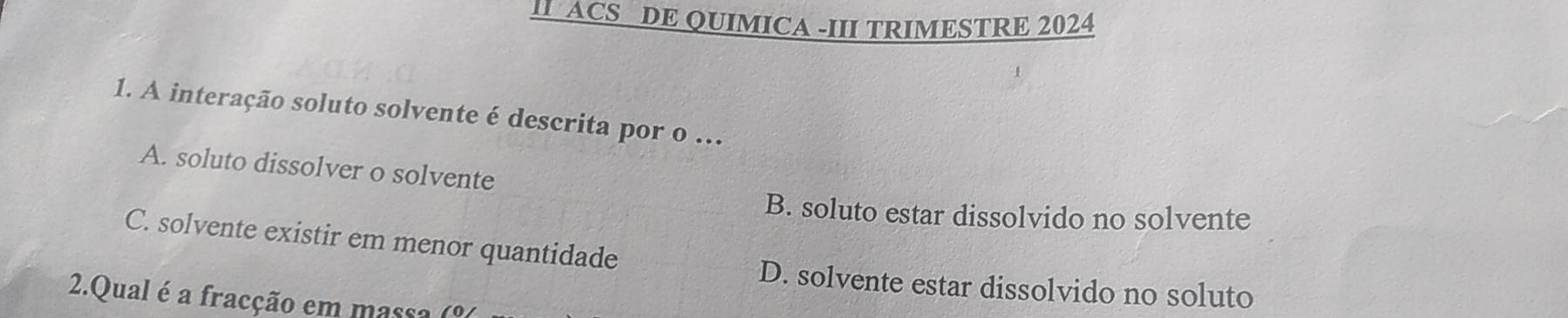 II ACS DE QUIMICA -III TRIMESTRE 2024
1. A interação soluto solvente é descrita por o ..
A. soluto dissolver o solvente
B. soluto estar dissolvido no solvente
C. solvente existir em menor quantidade
D. solvente estar dissolvido no soluto
2.Qual é a fracção em massa (