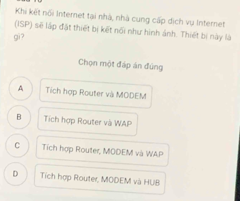 Khi kết nối Internet tại nhà, nhà cung cấp dịch vụ Internet
(ISP) sẽ lập đặt thiết bị kết nối như hình ảnh. Thiết bị này là
gì?
Chọn một đáp án đúng
A Tích hợp Router và MODEM
B Tích hợp Router và WAP
C Tích hợp Router, MODEM và WAP
D Tích hợp Router, MODEM và HUB