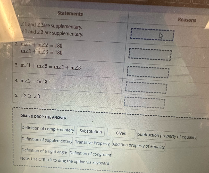 Definition of complementary Substitution Given Subtraction property of equality
Definition of supplementary Transitive Property Addition property of equality
Definition of a right angle Definition of congruent
Note: Use CTRL+D to drag the option via keyboard