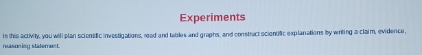 Experiments 
In this activity, you will plan scientific investigations, read and tables and graphs, and construct scientific explanations by writing a claim, evidence, 
reasoning stalement.