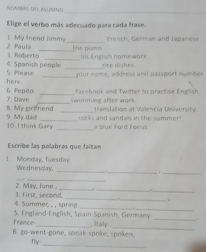 NOMBRE DEL ALUMNO 
Elige el verbo más adecuado para cada frase. 
1. My friend Jimmy_ French, German and Japanese 
2. Paula _the piano 
3. Roberto _his English homework. 
4. Spanish people _rice dishes. 
5. Please _your name, address and passport number 
here. 
6. Pepito _Facebook and Twitter to practise English 
7. Dave _swimming after work. 
8. My girlfriend _translation at Valencia University. 
9. My dad _socks and sandals in the summer! 
10. I think Gary _a blue Ford Focus. 
Escribe las palabras que faltan 
1. Monday, Tuesday 
Wednesday,_ 
_. 
_, 
__ 
_ 
_ 
2. May, June ,_ 
3. First, second,_ 
_. 
,. 
4. Summer, , , spring 
_ 
_. 
5. England-English, Spain-Spanish, Germany- 
_. 
_ 
France-_ , Italy 
6. go-went-gone, speak-spoke, spoken, 
fly-_ 
_.