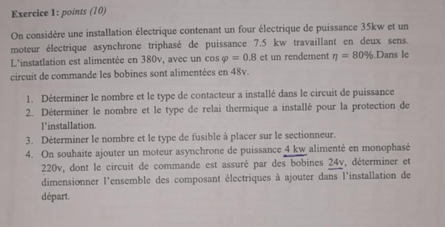 points (10) 
On considère une installation électrique contenant un four électrique de puissance 35kw et un 
moteur électrique asynchrone triphasé de puissance 7.5 kw travaillant en deux sens. 
L'instatlation est alimentée en 380v, avec un cos varphi =0.8 et un rendement eta =80%.Dans le 
circuit de commande les bobines sont alimentées en 48v. 
1. Déterminer le nombre et le type de contacteur a installé dans le circuit de puissance 
2. Déterminer le nombre et le type de relai thermique a installé pour la protection de 
l’installation. 
3. Déterminer le nombre et le type de fusible à placer sur le sectionneur. 
4. On souhaite ajouter un moteur asynchrone de puissance 4 kw alimenté en monophasé
220v, dont le circuit de commande est assuré par des bobines 24v, déterminer et 
dimensionner l'ensemble des composant électriques à ajouter dans l'installation de 
départ.