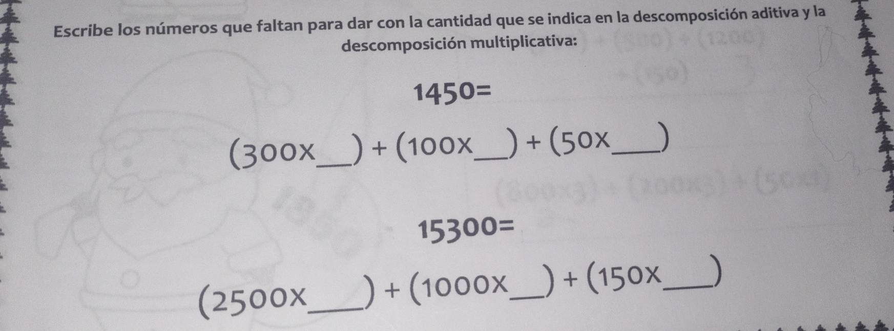 Escribe los números que faltan para dar con la cantidad que se indica en la descomposición aditiva y la 
descomposición multiplicativa:
1450=
(300x _  ) +(100x _  +(50x _ 
15300=
(2500x _  ) +(1000x _  +(150x _ )