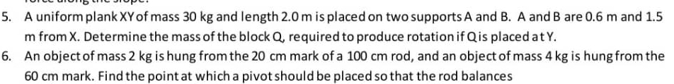 A uniform plank XY of mass 30 kg and length 2.0 m is placed on two supports A and B. A and B are 0.6 m and 1.5
m from X. Determine the mass of the block Q, required to produce rotation if Qis placed a t Y. 
6. An object of mass 2 kg is hung from the 20 cm mark of a 100 cm rod, and an object of mass 4 kg is hung from the
60 cm mark. Find the point at which a pivot should be placed so that the rod balances