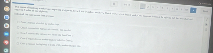 1 1 of 10 1 2 3 4 5 6 7 B 9 10 > Fouh
repaved 3 miles of the highway.
Two crews of highway workers are repaving a highway, Crew 1 has 6 workers and Crew 2 has 8 workers. In 4 days of work, Crew 1 repaved 2 miles of the highway. In 3 days of work, Crew 2
Select all the statements that are true.
Crew 1 worked a total of 12 worker-days.
Crew 1 repuved the highway at a rate of esle per day
Crew 2 repaved the highway at a fashir rate than Crinw 1.
Crew 1 required more worker- days per mile than Crew 2.
Crew 2 repaved the highway at a rate of 13 -] worker- days per mile.