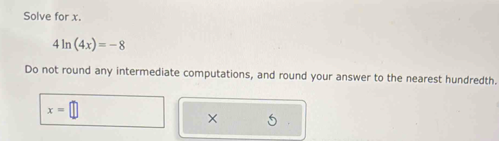 Solve for x.
4ln (4x)=-8
Do not round any intermediate computations, and round your answer to the nearest hundredth.
x=□
×