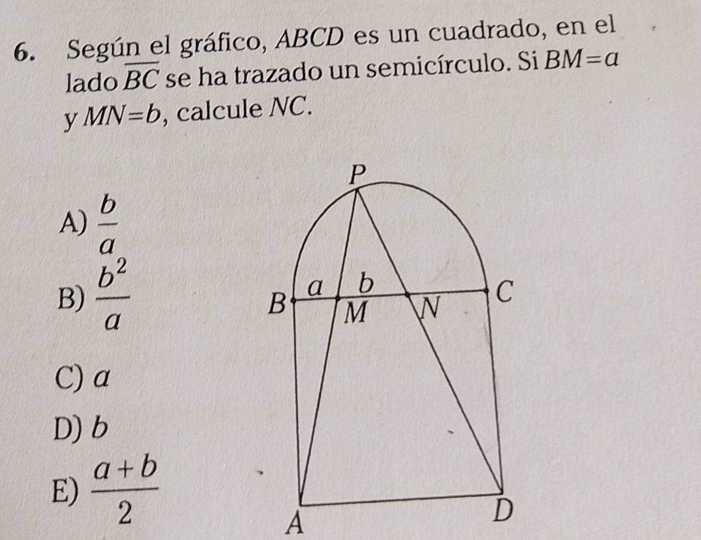 Según el gráfico, ABCD es un cuadrado, en el
lado overline BC se ha trazado un semicírculo. Si BM=a
y MN=b , calcule NC.
A)  b/a 
B)  b^2/a 
C) a
D) b
E)  (a+b)/2 
A