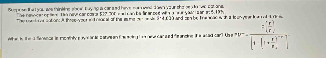 Suppose that you are thinking about buying a car and have narrowed down your choices to two options. 
The new-car option: The new car costs $27,000 and can be financed with a four-year loan at 5.19%. 
The used-car option: A three-year old model of the same car costs $14,000 and can be financed with a four-year loan at 6.79%. 
What is the difference in monthly payments between financing the new car and financing the used car? Use PMT=frac P( r/n )[1-(1+ r/n )^-n]